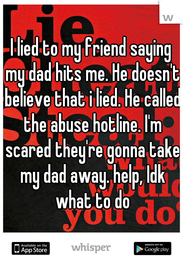 I lied to my friend saying my dad hits me. He doesn't believe that i lied. He called the abuse hotline. I'm scared they're gonna take my dad away. help, Idk what to do