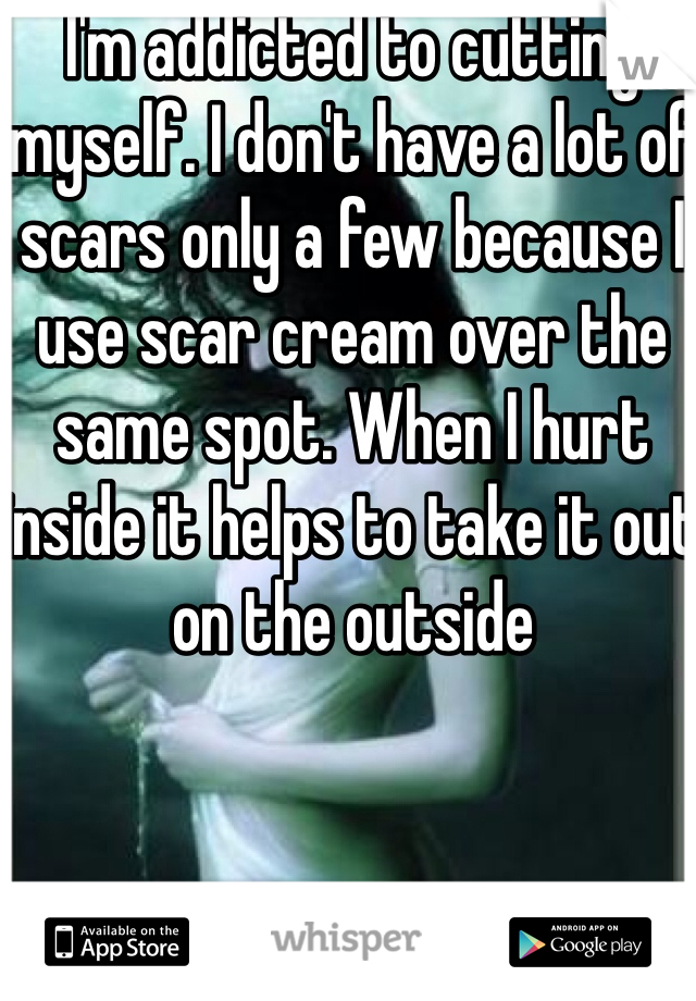 I'm addicted to cutting myself. I don't have a lot of scars only a few because I use scar cream over the same spot. When I hurt inside it helps to take it out on the outside