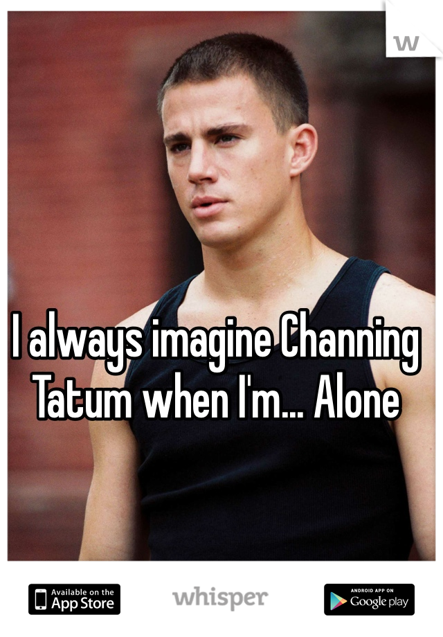 I always imagine Channing Tatum when I'm... Alone 