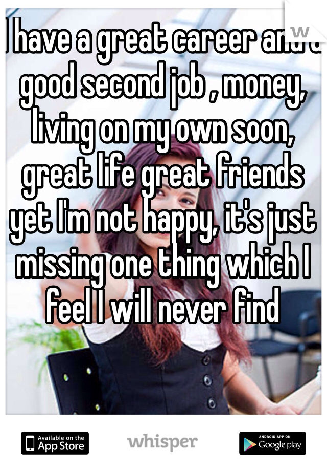 I have a great career and a good second job , money, living on my own soon, great life great friends yet I'm not happy, it's just missing one thing which I feel I will never find 