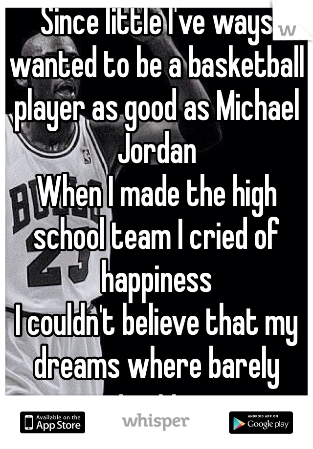 Since little I've ways wanted to be a basketball player as good as Michael Jordan 
When I made the high school team I cried of happiness 
I couldn't believe that my dreams where barely starting.