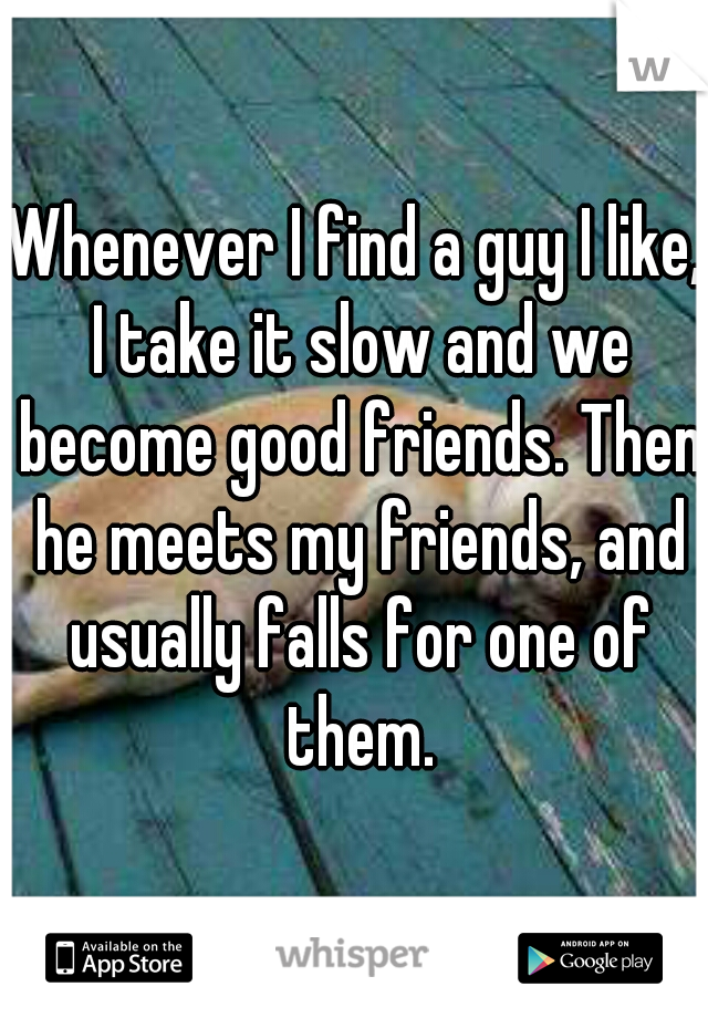 Whenever I find a guy I like, I take it slow and we become good friends. Then he meets my friends, and usually falls for one of them.