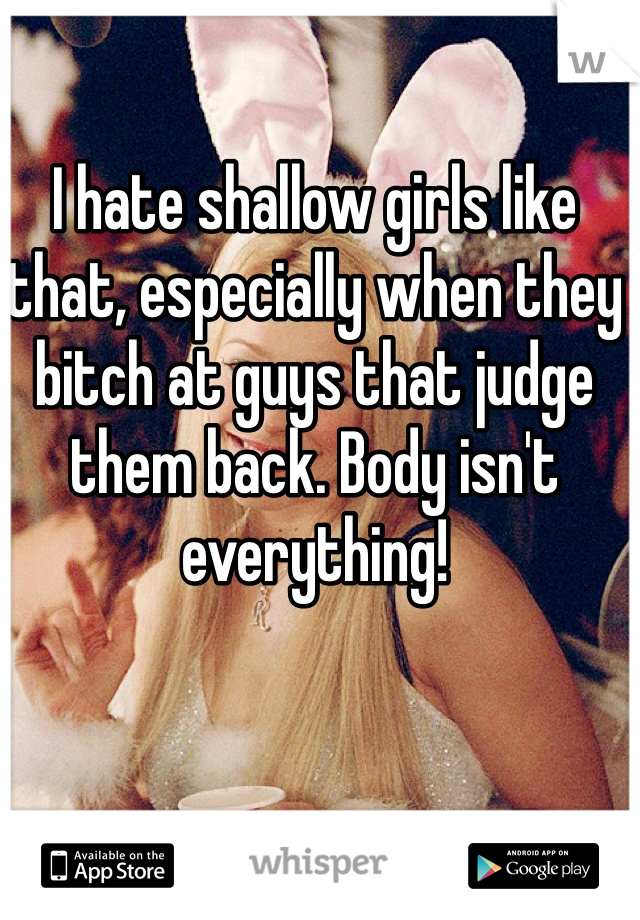 I hate shallow girls like that, especially when they bitch at guys that judge them back. Body isn't everything! 