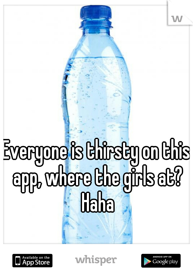 Everyone is thirsty on this app, where the girls at? Haha