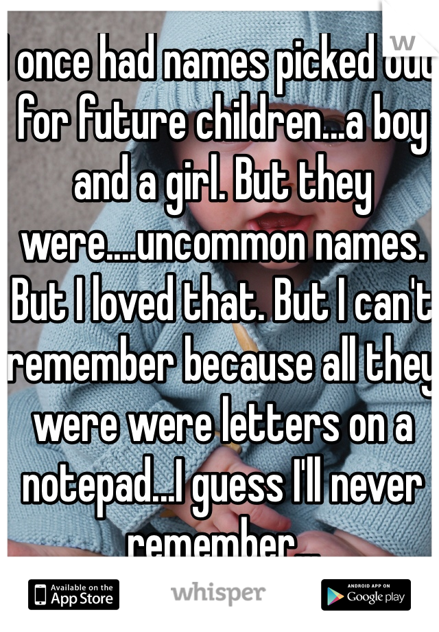 I once had names picked out for future children...a boy and a girl. But they were....uncommon names. But I loved that. But I can't remember because all they were were letters on a notepad...I guess I'll never remember...