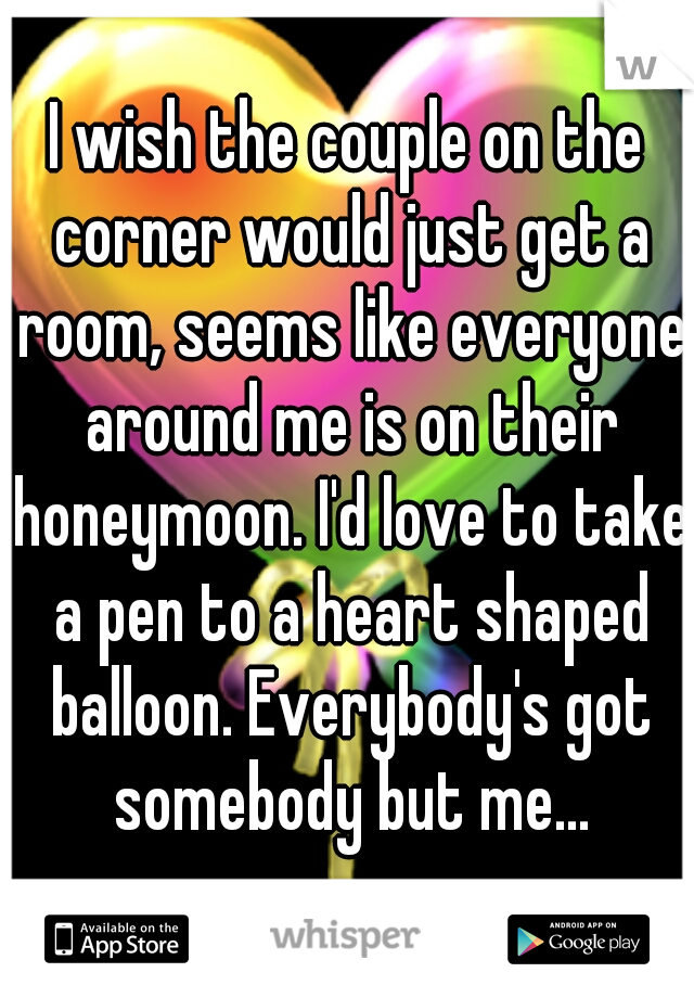 I wish the couple on the corner would just get a room, seems like everyone around me is on their honeymoon. I'd love to take a pen to a heart shaped balloon. Everybody's got somebody but me...