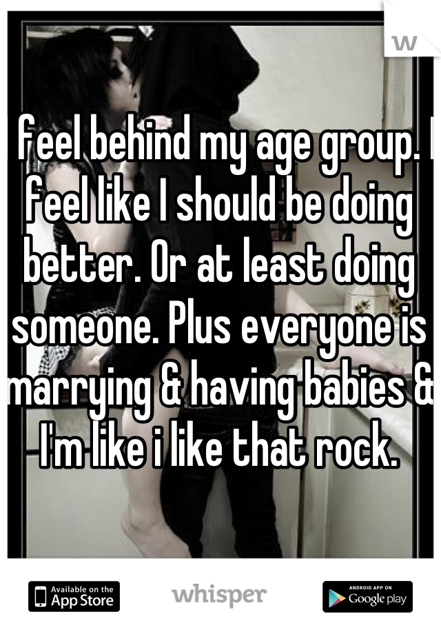 I feel behind my age group. I feel like I should be doing better. Or at least doing someone. Plus everyone is marrying & having babies & I'm like i like that rock.