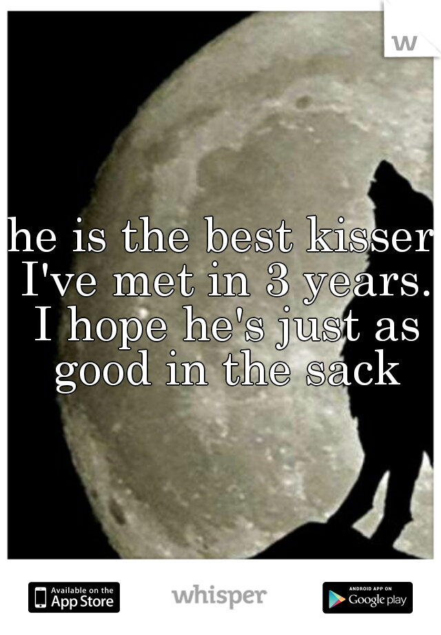 he is the best kisser I've met in 3 years. I hope he's just as good in the sack