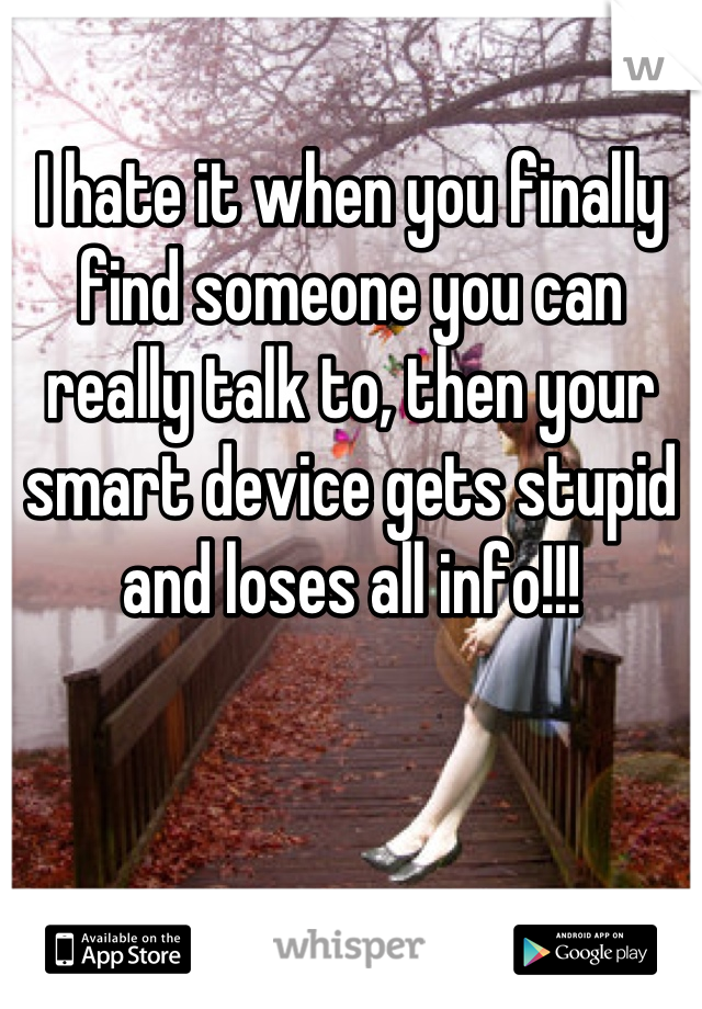 I hate it when you finally find someone you can really talk to, then your smart device gets stupid and loses all info!!!