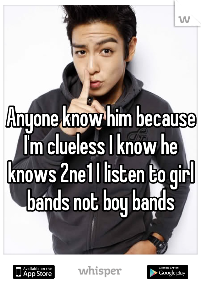 Anyone know him because I'm clueless I know he knows 2ne1 I listen to girl bands not boy bands