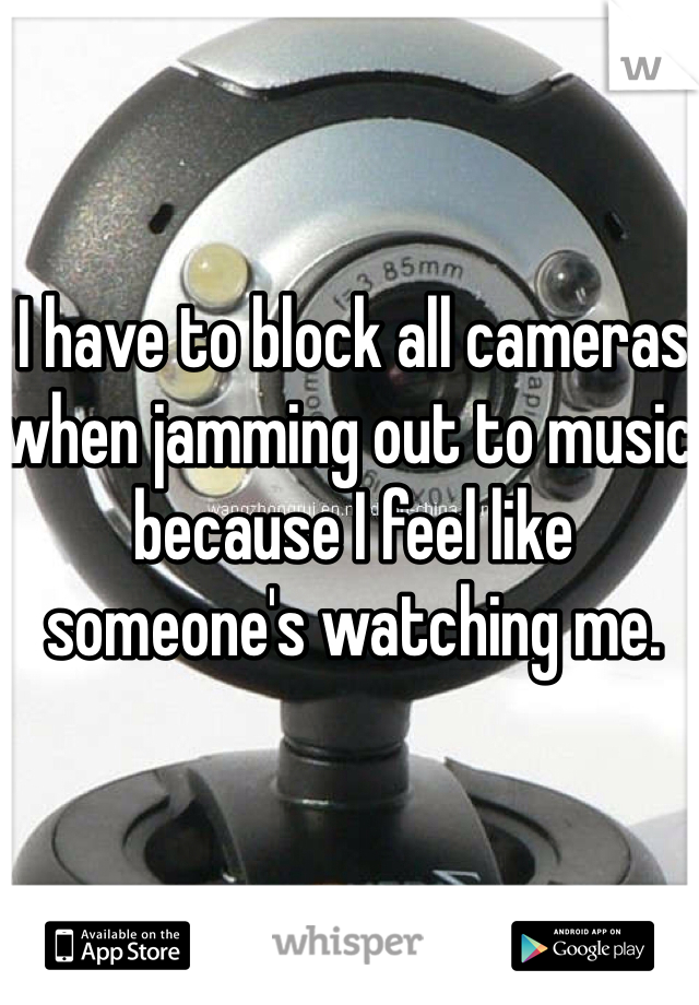 I have to block all cameras when jamming out to music because I feel like someone's watching me. 