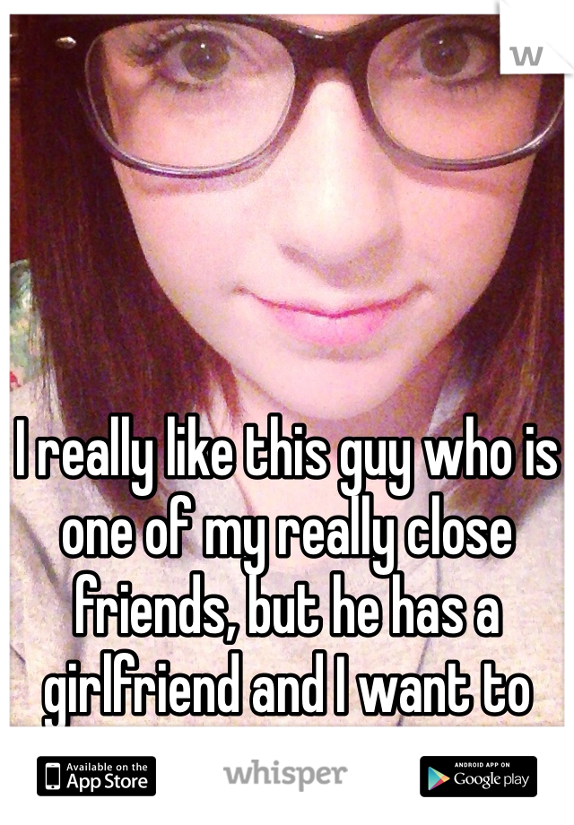 I really like this guy who is one of my really close friends, but he has a girlfriend and I want to punch a wall.