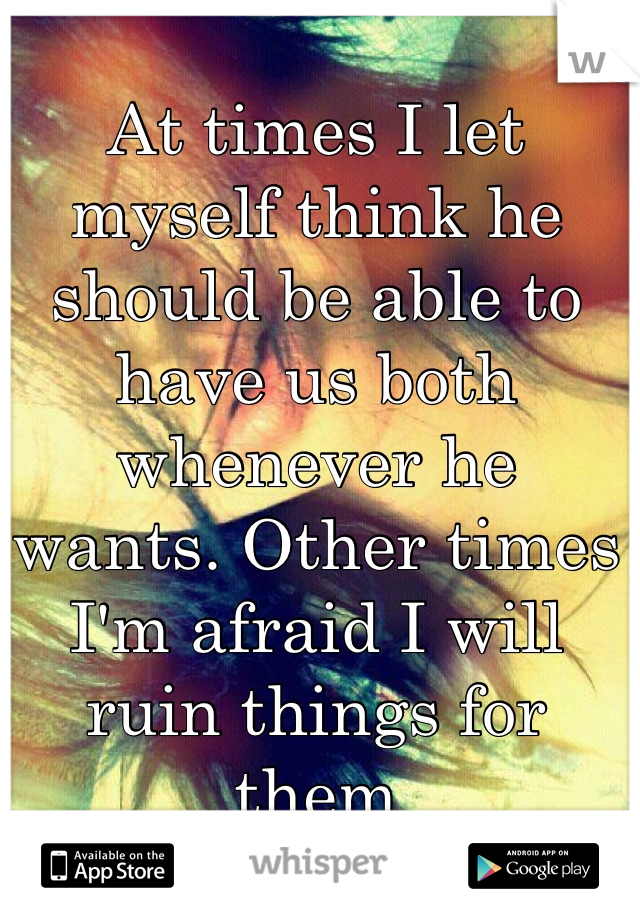 At times I let myself think he should be able to have us both whenever he wants. Other times I'm afraid I will ruin things for them