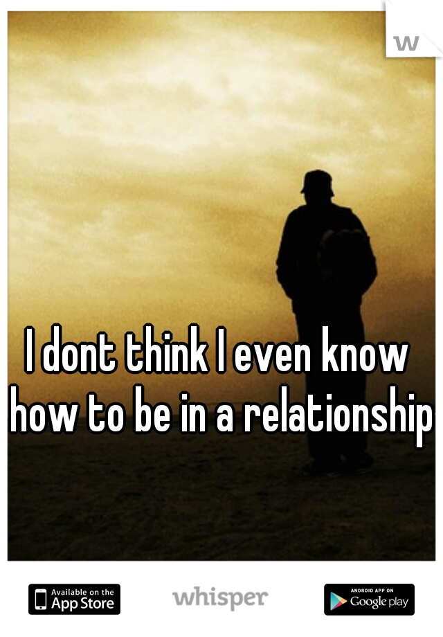 I dont think I even know how to be in a relationship.