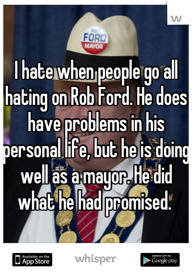 I hate when people go all hating on Rob Ford. He does have problems in his personal life, but he is doing well as a mayor. He did what he had promised. 