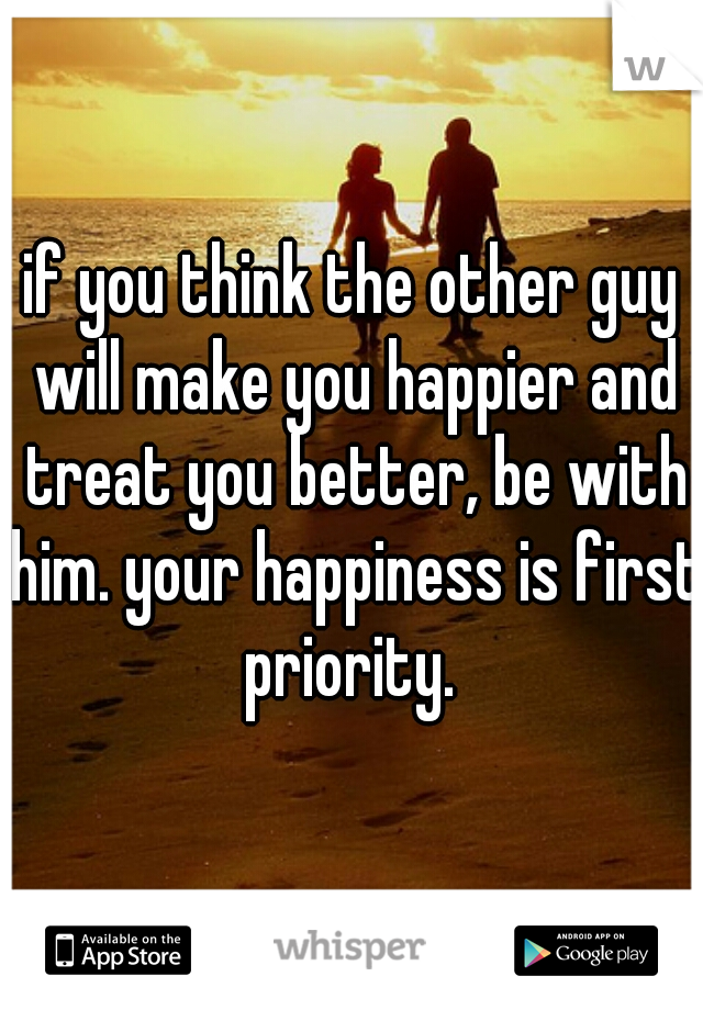 if you think the other guy will make you happier and treat you better, be with him. your happiness is first priority. 