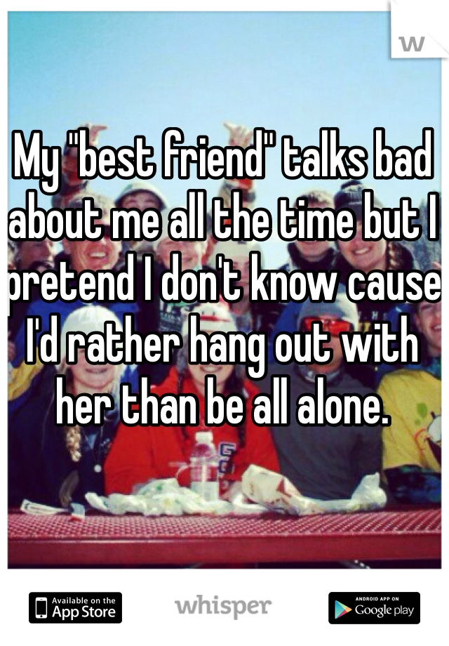 My "best friend" talks bad about me all the time but I pretend I don't know cause I'd rather hang out with her than be all alone. 