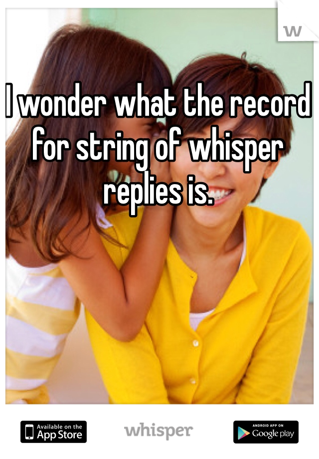 I wonder what the record for string of whisper replies is.