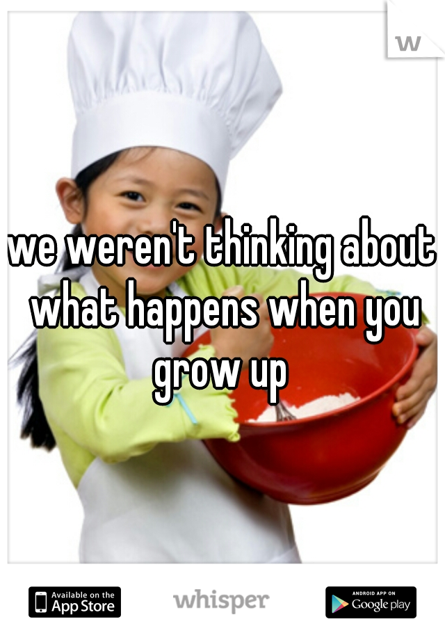 we weren't thinking about what happens when you grow up 