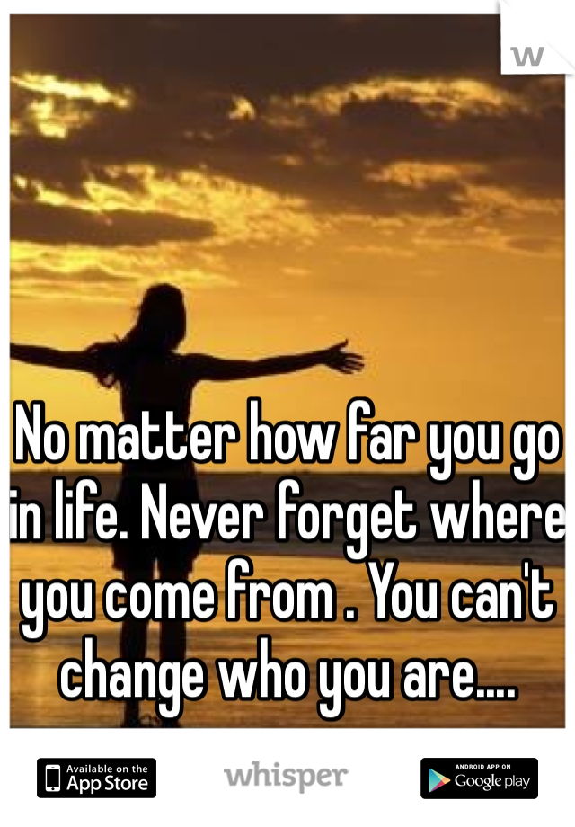 No matter how far you go in life. Never forget where you come from . You can't  change who you are....