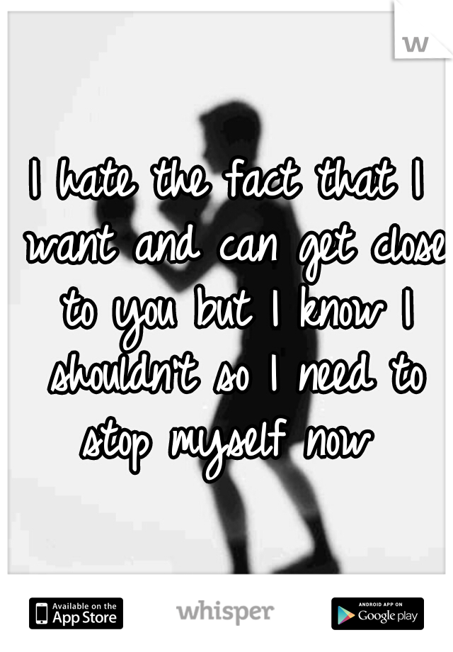 I hate the fact that I want and can get close to you but I know I shouldn't so I need to stop myself now 