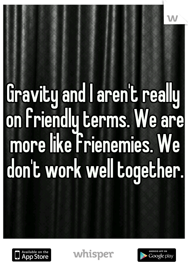 Gravity and I aren't really on friendly terms. We are more like frienemies. We don't work well together.