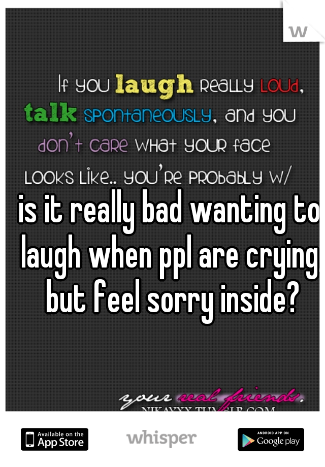 is it really bad wanting to laugh when ppl are crying, but feel sorry inside?