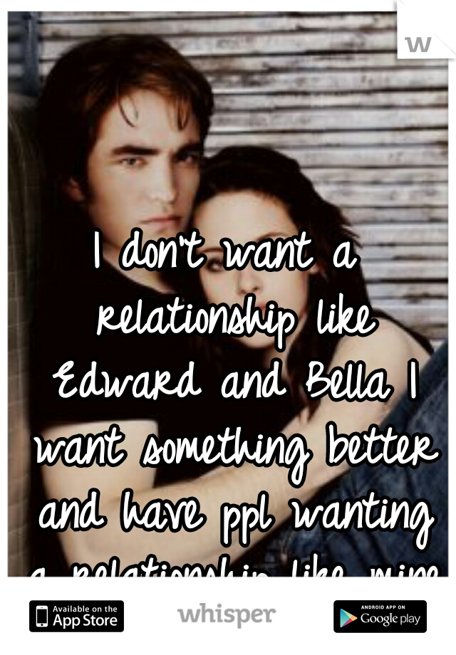 I don't want a relationship like Edward and Bella I want something better and have ppl wanting a relationship like mine