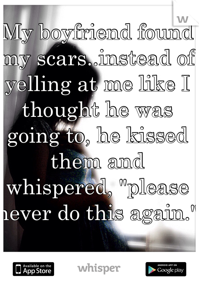 My boyfriend found my scars..instead of yelling at me like I thought he was going to, he kissed them and whispered, "please never do this again."