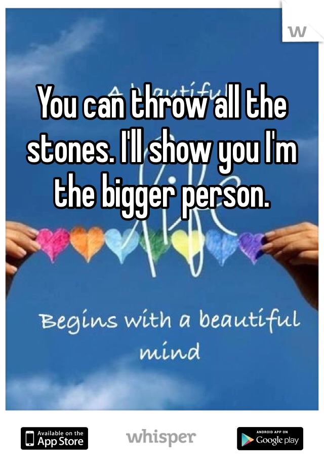 You can throw all the stones. I'll show you I'm the bigger person. 