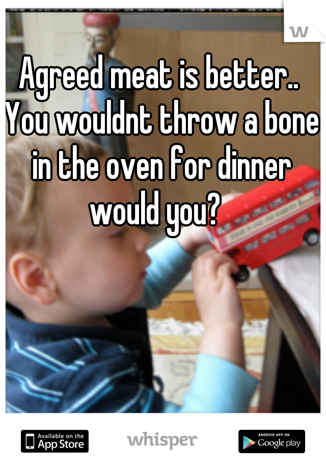 Agreed meat is better.. You wouldnt throw a bone in the oven for dinner would you?  