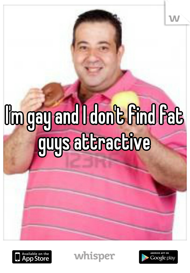 I'm gay and I don't find fat guys attractive 