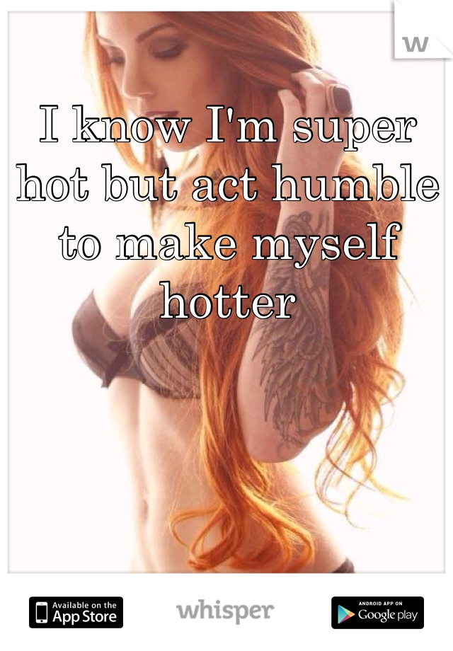 I know I'm super hot but act humble to make myself hotter