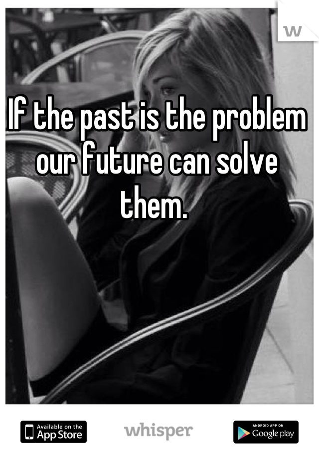 If the past is the problem our future can solve them. 