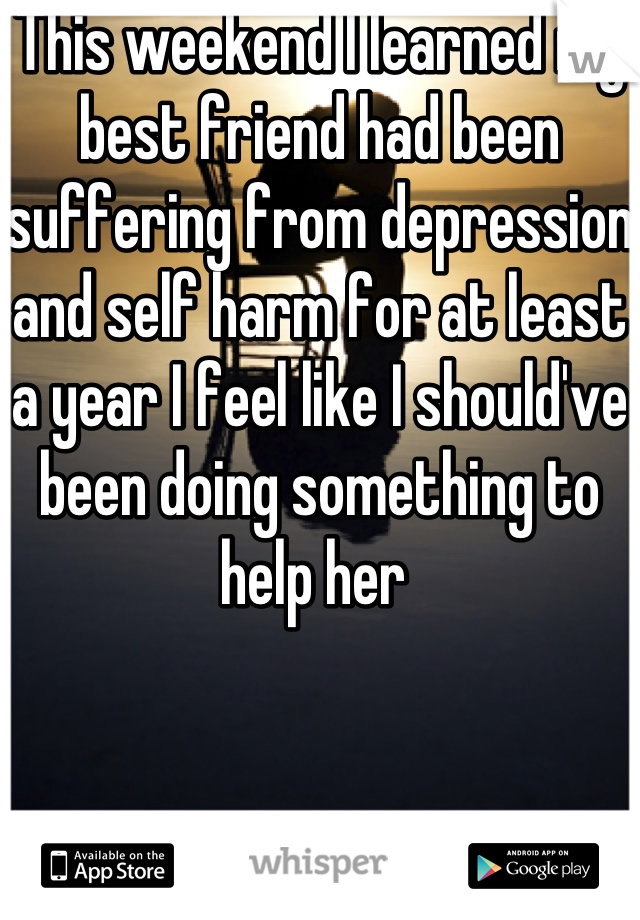 This weekend I learned my best friend had been suffering from depression and self harm for at least a year I feel like I should've been doing something to help her 