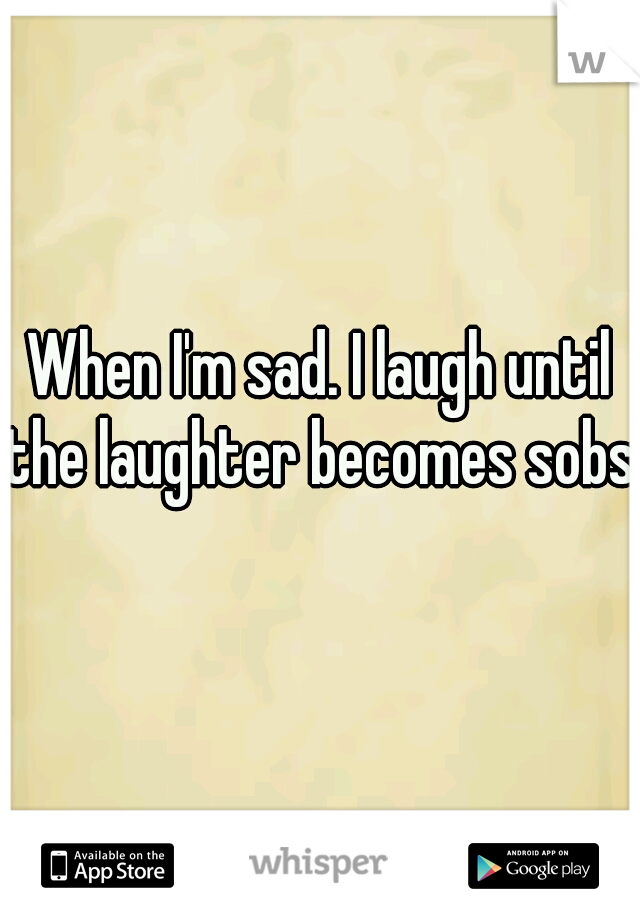 When I'm sad. I laugh until the laughter becomes sobs.