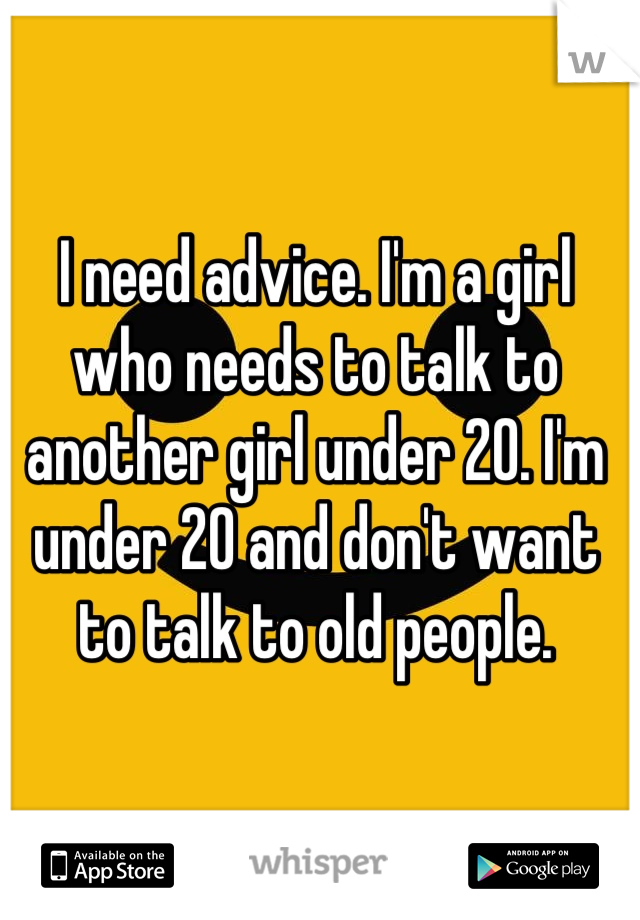 I need advice. I'm a girl who needs to talk to another girl under 20. I'm under 20 and don't want to talk to old people.