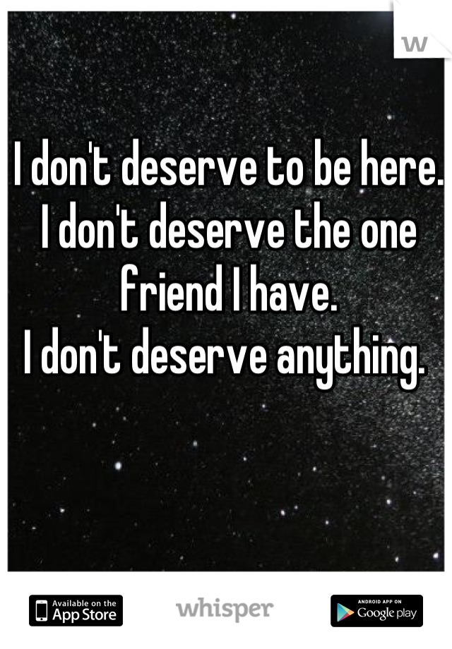 I don't deserve to be here. 
I don't deserve the one friend I have. 
I don't deserve anything. 