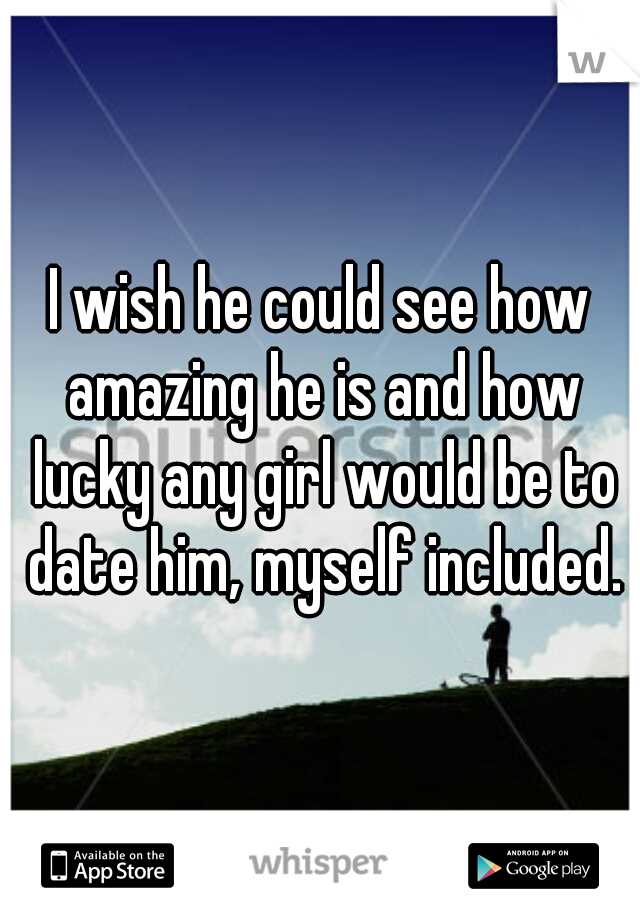 I wish he could see how amazing he is and how lucky any girl would be to date him, myself included.