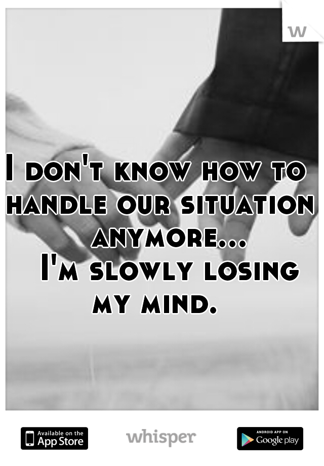 I don't know how to handle our situation         anymore...         I'm slowly losing my mind. 