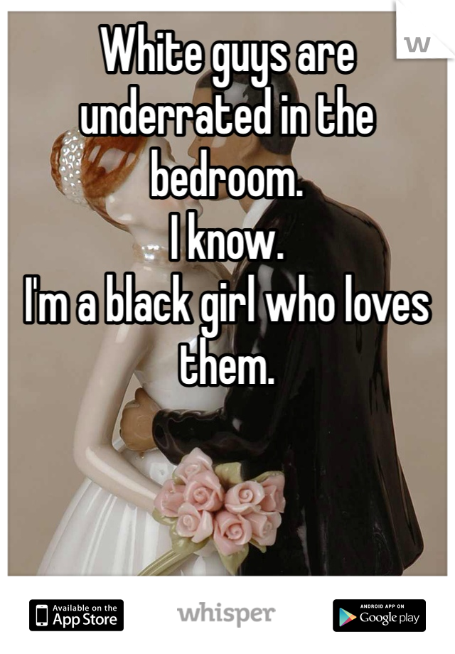 White guys are underrated in the bedroom.
I know.
I'm a black girl who loves them.