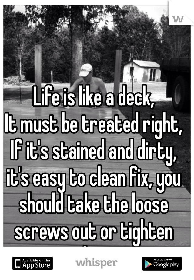 Life is like a deck,
It must be treated right, 
If it's stained and dirty, it's easy to clean fix, you should take the loose screws out or tighten them