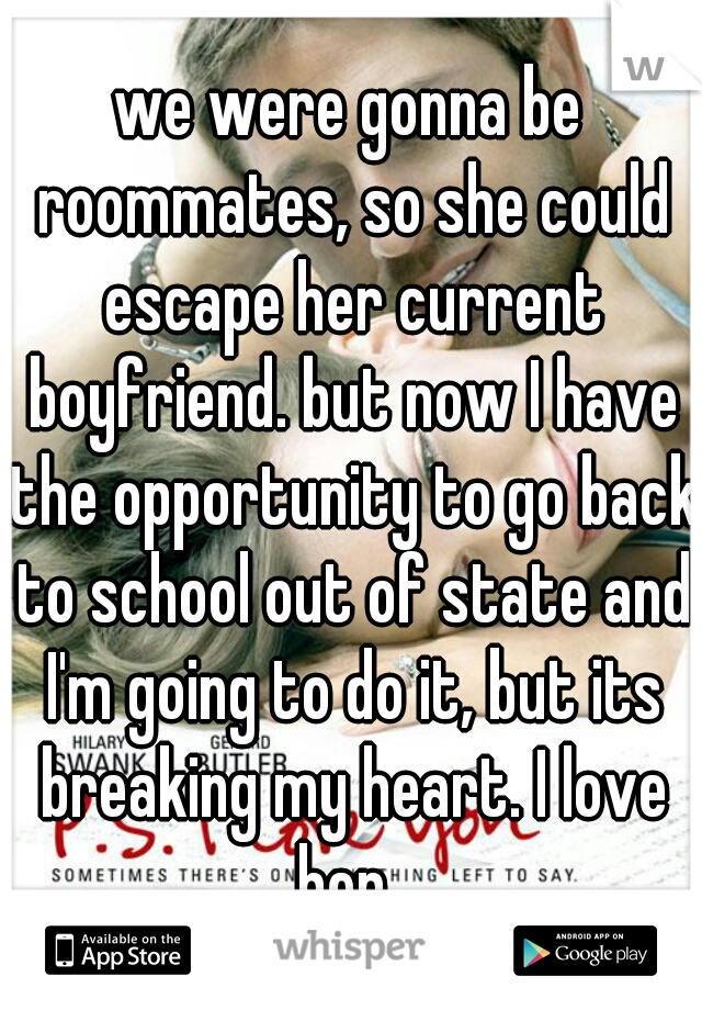 we were gonna be roommates, so she could escape her current boyfriend. but now I have the opportunity to go back to school out of state and I'm going to do it, but its breaking my heart. I love her. 