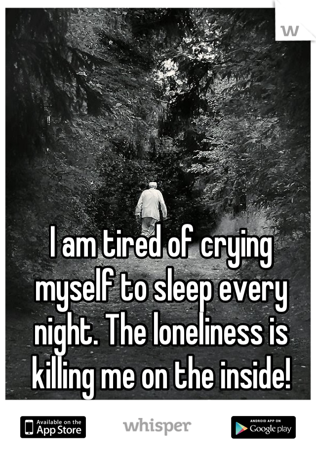 I am tired of crying myself to sleep every night. The loneliness is killing me on the inside!