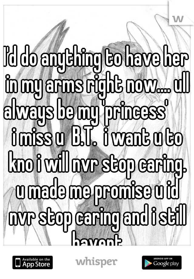 I'd do anything to have her in my arms right now.... ull always be my 'princess'       i miss u  B.T.  i want u to kno i will nvr stop caring. u made me promise u id nvr stop caring and i still havent