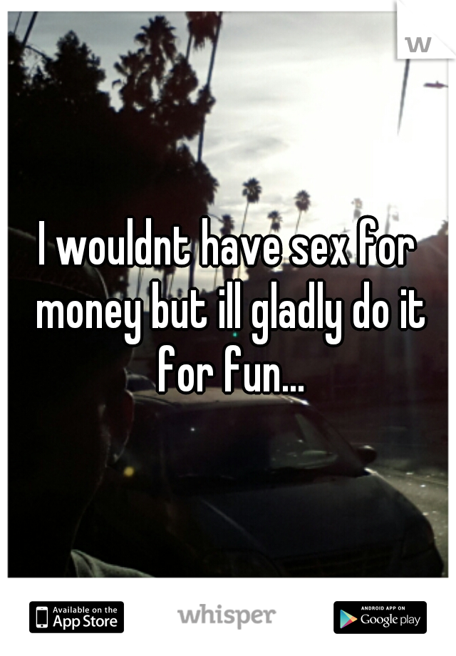 I wouldnt have sex for money but ill gladly do it for fun...