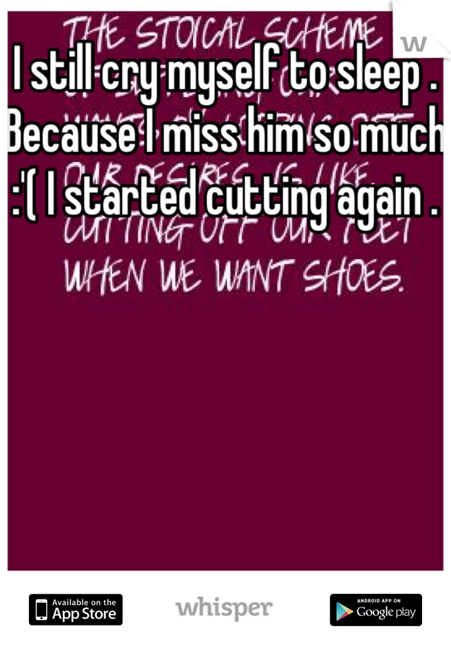 I still cry myself to sleep . Because I miss him so much :'( I started cutting again . 