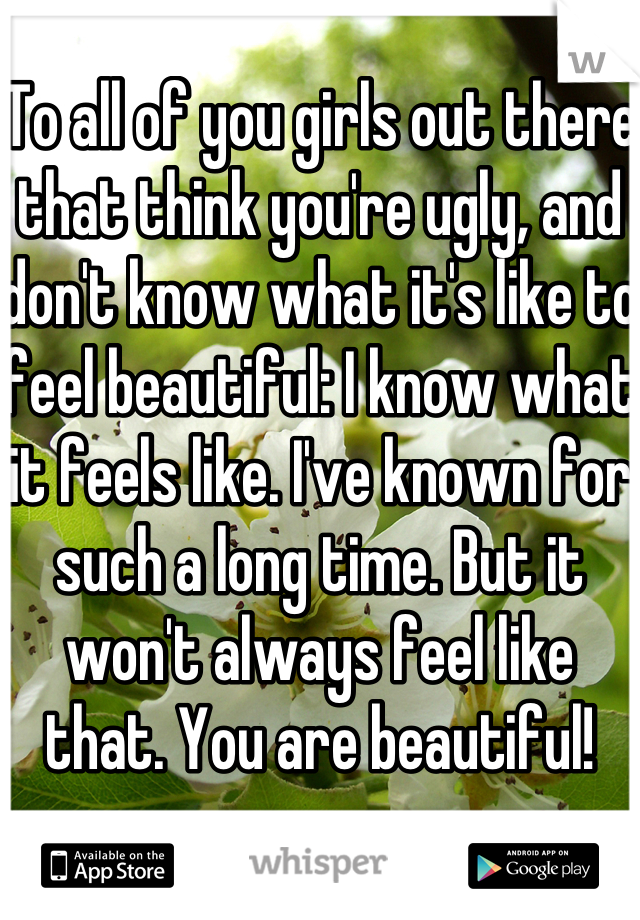 To all of you girls out there that think you're ugly, and don't know what it's like to feel beautiful: I know what it feels like. I've known for such a long time. But it won't always feel like that. You are beautiful!