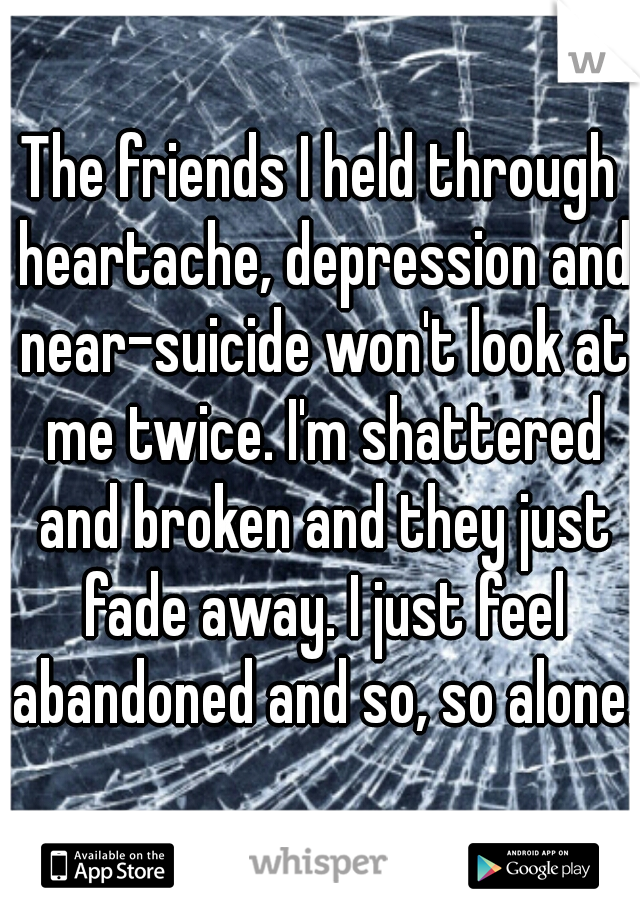 The friends I held through heartache, depression and near-suicide won't look at me twice. I'm shattered and broken and they just fade away. I just feel abandoned and so, so alone.