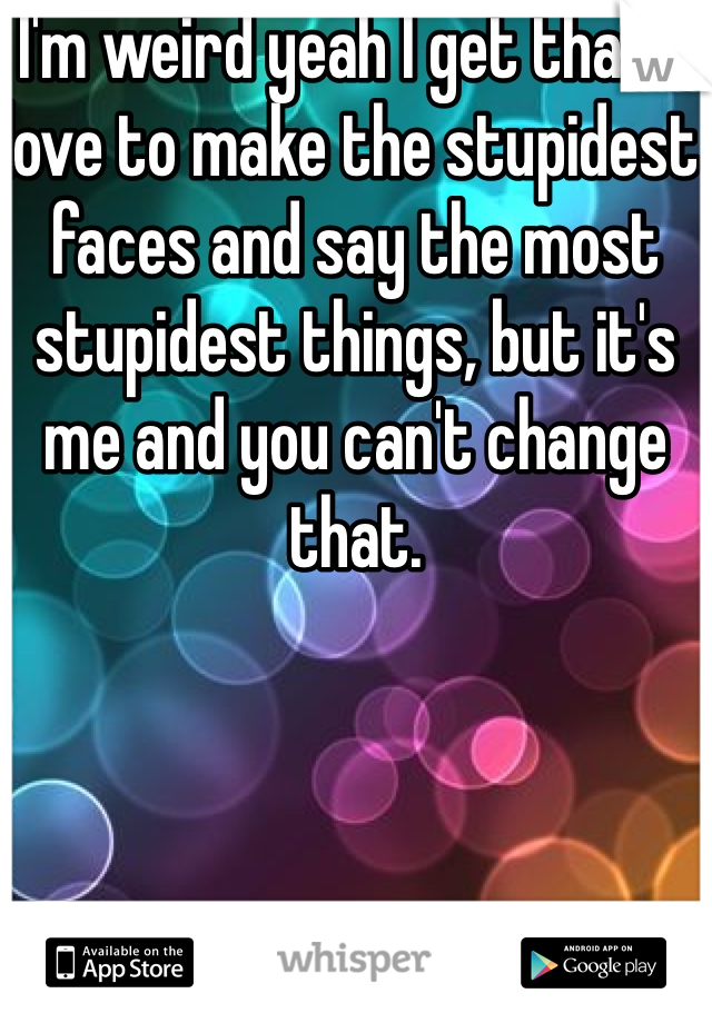 I'm weird yeah I get that! I love to make the stupidest faces and say the most stupidest things, but it's me and you can't change that. 